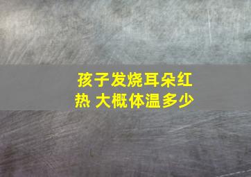 孩子发烧耳朵红热 大概体温多少